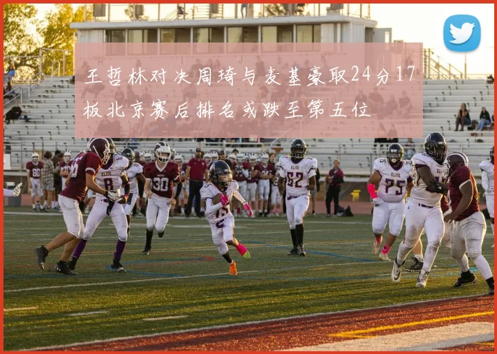 王哲林对决周琦与麦基豪取24分17板北京赛后排名或跌至第五位