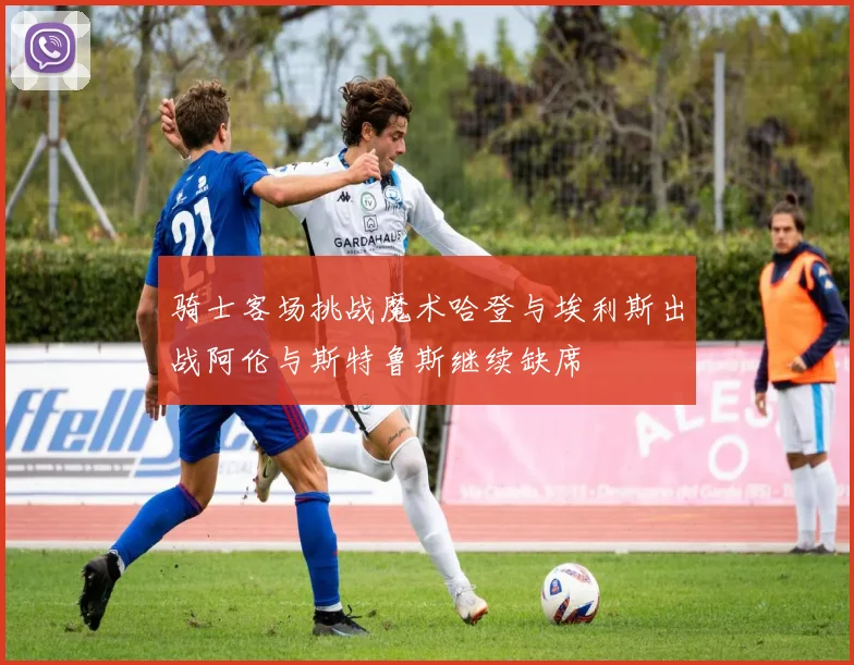 骑士客场挑战魔术哈登与埃利斯出战阿伦与斯特鲁斯继续缺席